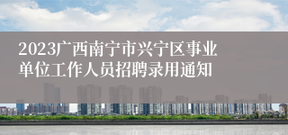 2023广西南宁市兴宁区事业单位工作人员招聘录用通知