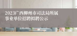 2023广西柳州市司法局所属事业单位招聘拟聘公示