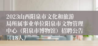 2023山西阳泉市文化和旅游局所属事业单位阳泉市文物管理中心（阳泉市博物馆）招聘公告（18人）