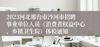 2023河北邢台市沙河市招聘事业单位人员（消费者权益中心、乡镇卫生院）体检通知