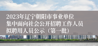 2023年辽宁朝阳市事业单位集中面向社会公开招聘工作人员拟聘用人员公示（第一批）