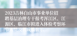 2023吉林白山市事业单位招聘基层治理专干报考浑江区、江源区、临江市拟进入体检考察环节人员及其成绩公示