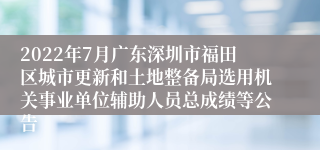 2022年7月广东深圳市福田区城市更新和土地整备局选用机关事业单位辅助人员总成绩等公告