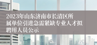 2023年山东济南市长清区所属单位引进急需紧缺专业人才拟聘用人员公示