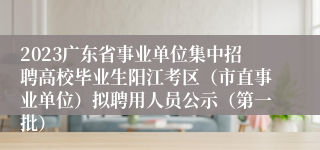 2023广东省事业单位集中招聘高校毕业生阳江考区（市直事业单位）拟聘用人员公示（第一批）