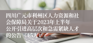 四川广元市利州区人力资源和社会保障局关于2023年上半年公开引进高层次和急需紧缺人才的公告（45人）