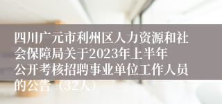 四川广元市利州区人力资源和社会保障局关于2023年上半年公开考核招聘事业单位工作人员的公告（32人）