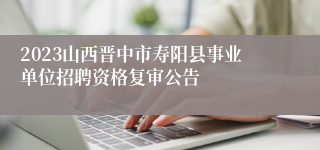 2023山西晋中市寿阳县事业单位招聘资格复审公告