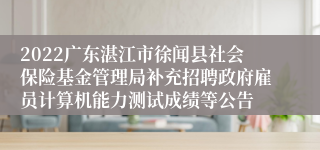 2022广东湛江市徐闻县社会保险基金管理局补充招聘政府雇员计算机能力测试成绩等公告