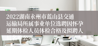 2022湖南永州市蓝山县交通运输局所属事业单位选聘因怀孕延期体检人员体检合格及拟聘人员名单公示