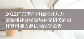 2022广东湛江市徐闻县人力资源和社会保障局补充招考雇员计算机能力测试成绩等公告