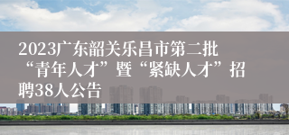 2023广东韶关乐昌市第二批“青年人才”暨“紧缺人才”招聘38人公告