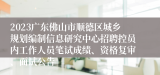 2023广东佛山市顺德区城乡规划编制信息研究中心招聘控员内工作人员笔试成绩、资格复审、面试公告