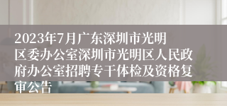 2023年7月广东深圳市光明区委办公室深圳市光明区人民政府办公室招聘专干体检及资格复审公告