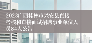 2023广西桂林市兴安县直接考核和直接面试招聘事业单位人员84人公告