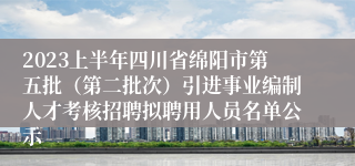 2023上半年四川省绵阳市第五批（第二批次）引进事业编制人才考核招聘拟聘用人员名单公示