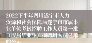 2022下半年四川遂宁市人力资源和社会保障局遂宁市市属事业单位考试招聘工作人员第一批（应届毕业生）拟聘用人员名单的公示