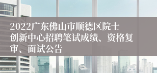 2022广东佛山市顺德区院士创新中心招聘笔试成绩、资格复审、面试公告