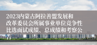 2023内蒙古阿拉善盟发展和改革委员会所属事业单位竞争性比选面试成绩、总成绩和考察公告