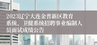 2023辽宁大连金普新区教育系统、卫健系统招聘事业编制人员面试成绩公告