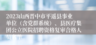 2023山西晋中市平遥县事业单位（含党群系统）、县医疗集团公立医院招聘资格复审合格人员名单