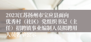 2023江苏扬州市宝应县面向优秀村（社区）党组织书记（主任）招聘镇事业编制人员拟聘用人员名单公示