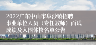 2022广东中山市阜沙镇招聘事业单位人员（专任教师）面试成绩及入围体检名单公告