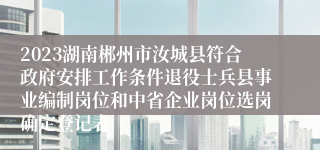 2023湖南郴州市汝城县符合政府安排工作条件退役士兵县事业编制岗位和中省企业岗位选岗确定登记表