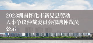 2023湖南怀化市新晃县劳动人事争议仲裁委员会拟聘仲裁员公示