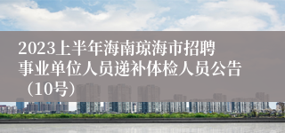 2023上半年海南琼海市招聘事业单位人员递补体检人员公告（10号）