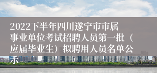 2022下半年四川遂宁市市属事业单位考试招聘人员第一批（应届毕业生）拟聘用人员名单公示