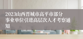 2023山西晋城市高平市部分事业单位引进高层次人才考察通知