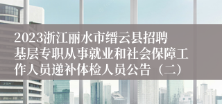 2023浙江丽水市缙云县招聘基层专职从事就业和社会保障工作人员递补体检人员公告（二）