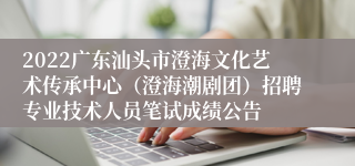 2022广东汕头市澄海文化艺术传承中心（澄海潮剧团）招聘专业技术人员笔试成绩公告