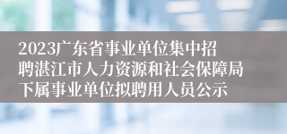 2023广东省事业单位集中招聘湛江市人力资源和社会保障局下属事业单位拟聘用人员公示