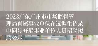 2023广东广州市市场监督管理局直属事业单位在选调生招录中同步开展事业单位人员招聘拟聘公示