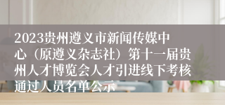 2023贵州遵义市新闻传媒中心（原遵义杂志社）第十一届贵州人才博览会人才引进线下考核通过人员名单公示