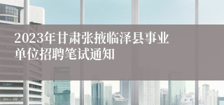 2023年甘肃张掖临泽县事业单位招聘笔试通知