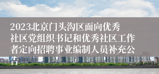 2023北京门头沟区面向优秀社区党组织书记和优秀社区工作者定向招聘事业编制人员补充公告