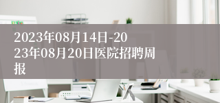 2023年08月14日-2023年08月20日医院招聘周报