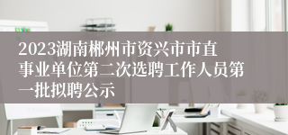 2023湖南郴州市资兴市市直事业单位第二次选聘工作人员第一批拟聘公示