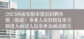 2023河南安阳市滑县招聘乡镇（街道）事业人员资格复审合格进入面试人员名单及面试相关事项通知