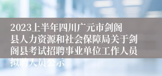 2023上半年四川广元市剑阁县人力资源和社会保障局关于剑阁县考试招聘事业单位工作人员拟聘人员公示