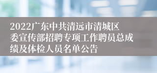 2022广东中共清远市清城区委宣传部招聘专项工作聘员总成绩及体检人员名单公告