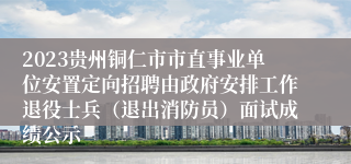 2023贵州铜仁市市直事业单位安置定向招聘由政府安排工作退役士兵（退出消防员）面试成绩公示