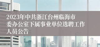 2023年中共浙江台州临海市委办公室下属事业单位选聘工作人员公告