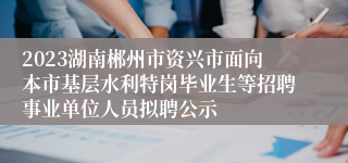 2023湖南郴州市资兴市面向本市基层水利特岗毕业生等招聘事业单位人员拟聘公示