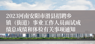 2023河南安阳市滑县招聘乡镇（街道）事业工作人员面试成绩总成绩和体检有关事项通知