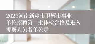 2023河南新乡市卫辉市事业单位招聘第二批体检合格及进入考察人员名单公示