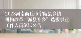 2023河南商丘市宁陵县乡镇机构改革“减县补乡”选拔事业工作人员笔试公告